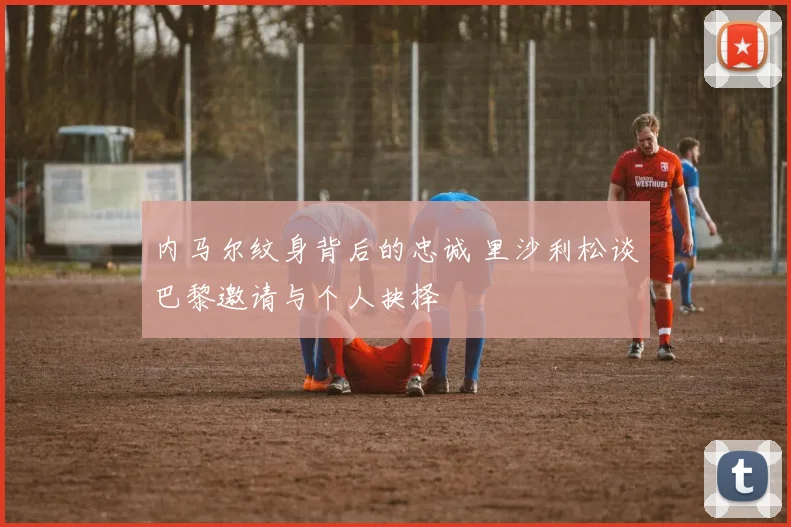 内马尔纹身背后的忠诚 里沙利松谈巴黎邀请与个人抉择