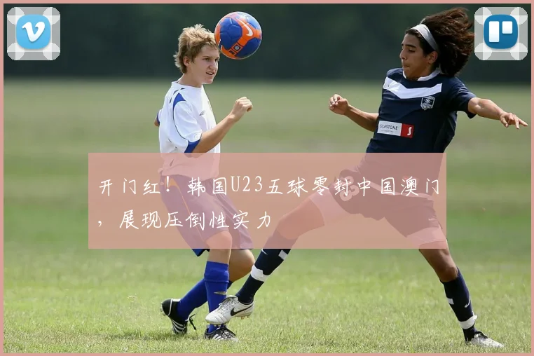开门红！韩国U23五球零封中国澳门，展现压倒性实力