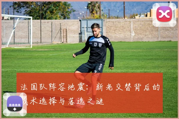 法国队阵容地震:新老交替背后的战术选择与落选之谜