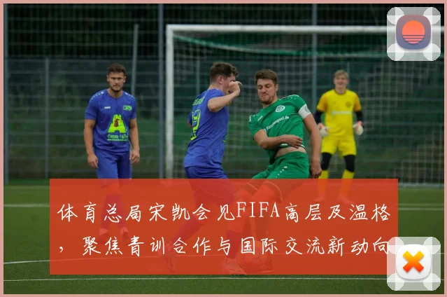 体育总局宋凯会见FIFA高层及温格,聚焦青训合作与国际交流新动向
