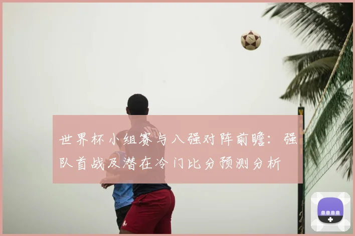 世界杯小组赛与八强对阵前瞻：强队首战及潜在冷门比分预测分析