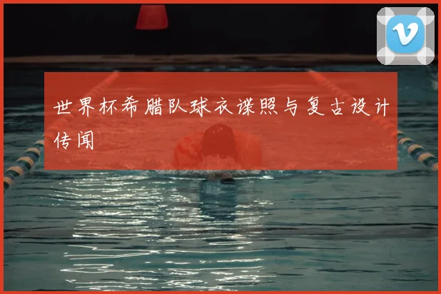 世界杯希腊队球衣谍照与复古设计传闻