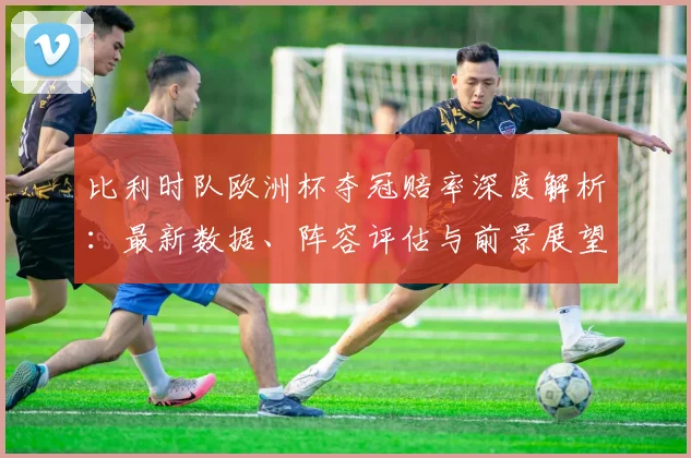 比利时队欧洲杯夺冠赔率深度解析:最新数据、阵容评估与前景展望