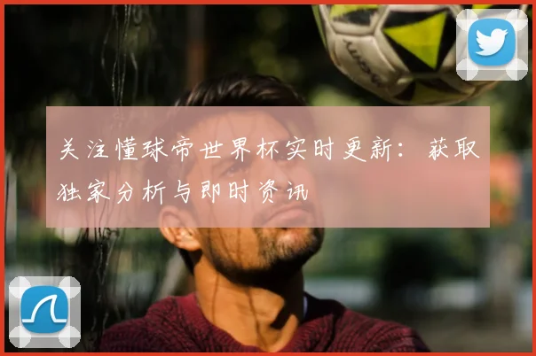 关注懂球帝世界杯实时更新:获取独家分析与即时资讯