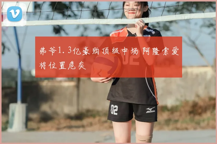 弗爷1.3亿豪购顶级中场 阿隆索爱将位置危矣