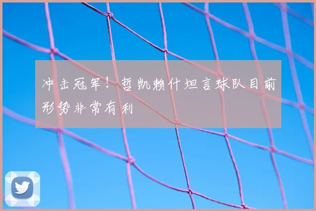 冲击冠军！哲凯赖什坦言球队目前形势非常有利
