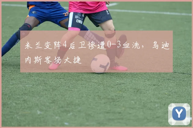 米兰变阵4后卫惨遭0-3血洗,乌迪内斯客场大捷