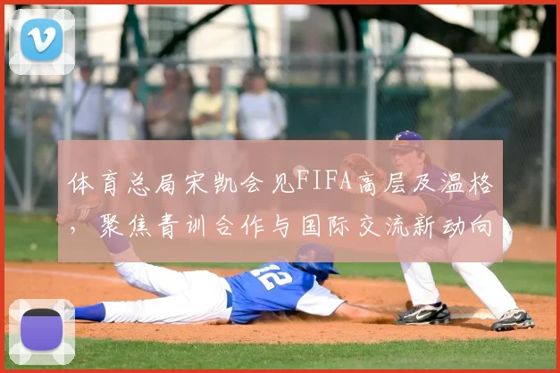 体育总局宋凯会见FIFA高层及温格,聚焦青训合作与国际交流新动向