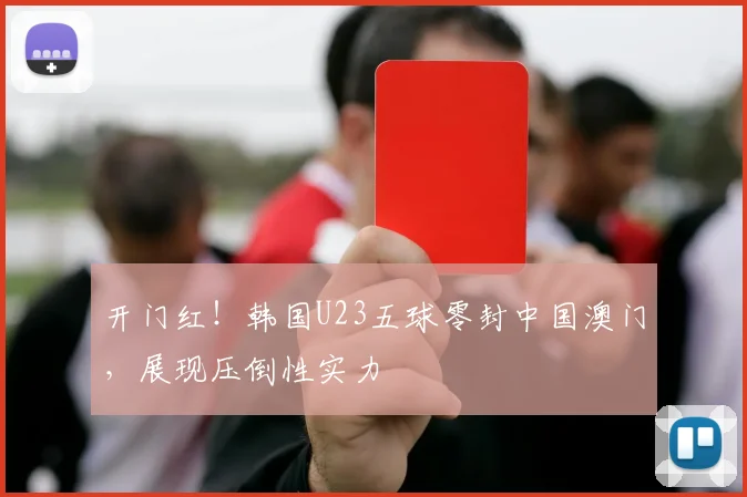 开门红!韩国U23五球零封中国澳门,展现压倒性实力
