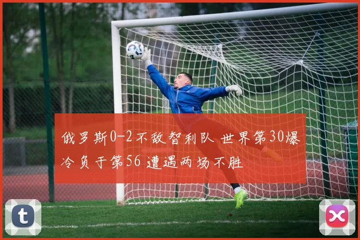 俄罗斯0-2不敌智利队 世界第30爆冷负于第56 遭遇两场不胜