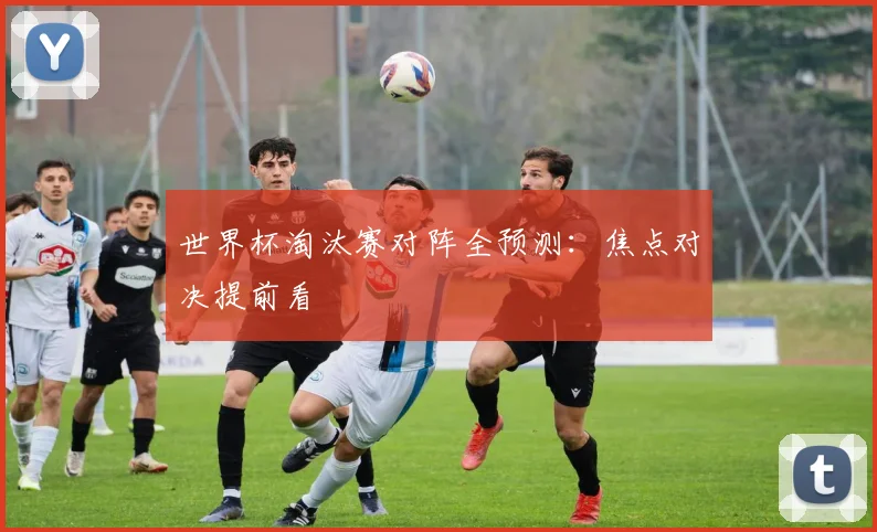 世界杯淘汰赛对阵全预测：焦点对决提前看