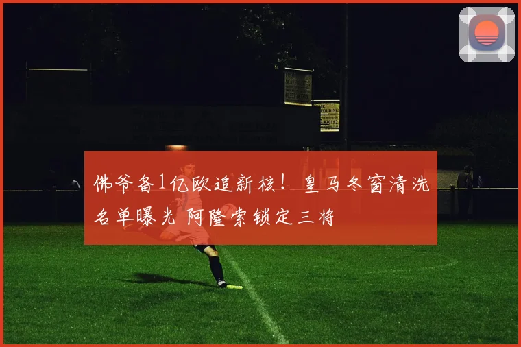 佛爷备1亿欧追新核!皇马冬窗清洗名单曝光 阿隆索锁定三将