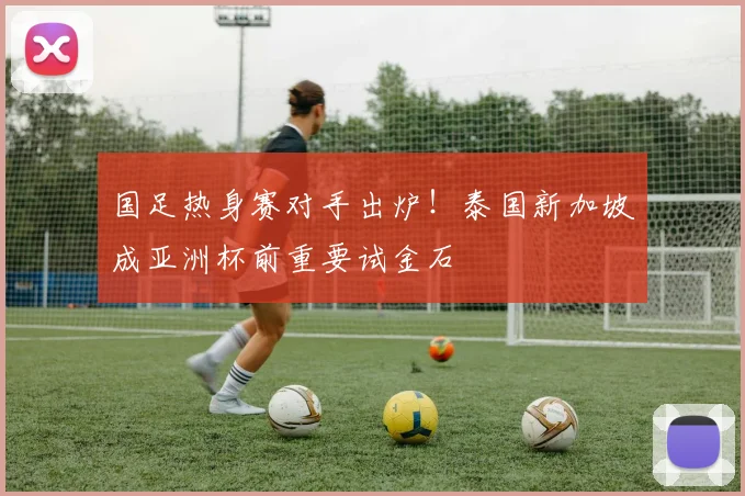 国足热身赛对手出炉!泰国新加坡成亚洲杯前重要试金石