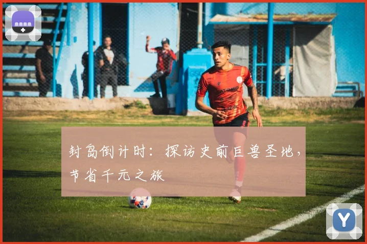 封岛倒计时:探访史前巨兽圣地,节省千元之旅