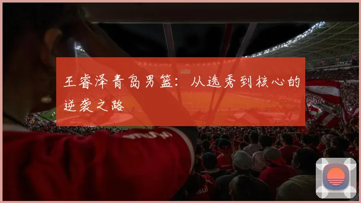 王睿泽青岛男篮:从选秀到核心的逆袭之路