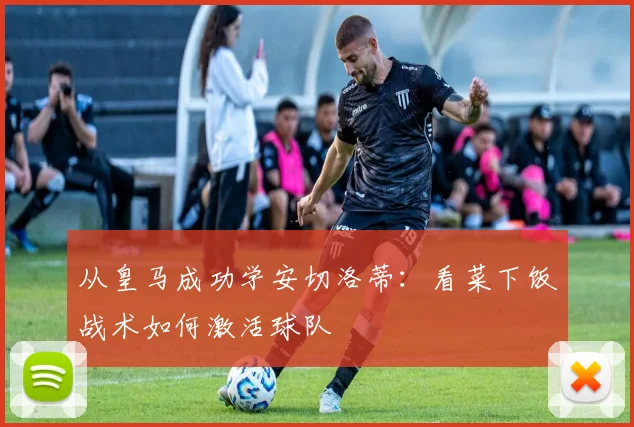 从皇马成功学安切洛蒂：看菜下饭战术如何激活球队