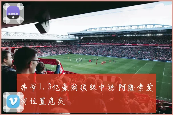 弗爷1.3亿豪购顶级中场 阿隆索爱将位置危矣