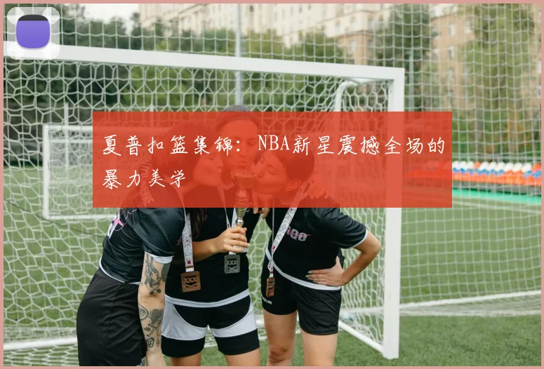 夏普扣篮集锦：NBA新星震撼全场的暴力美学